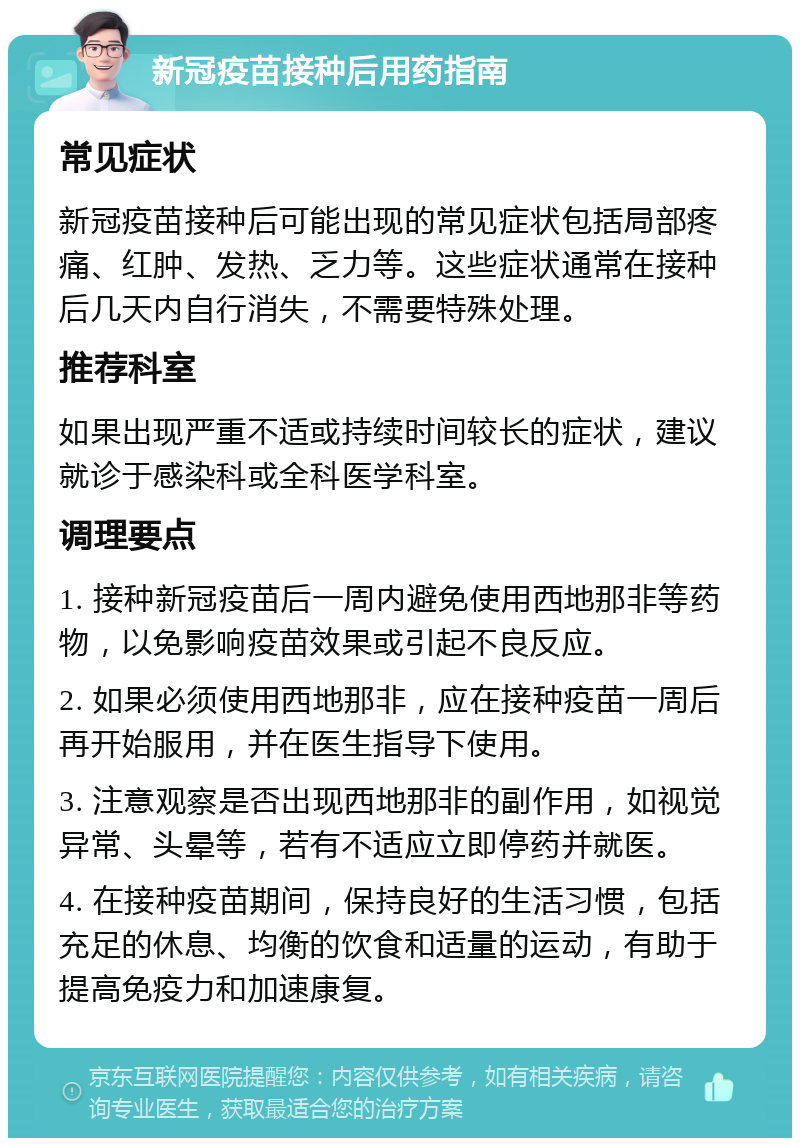 新冠疫苗接种后用药指南 常见症状 新冠疫苗接种后可能出现的常见症状包括局部疼痛、红肿、发热、乏力等。这些症状通常在接种后几天内自行消失，不需要特殊处理。 推荐科室 如果出现严重不适或持续时间较长的症状，建议就诊于感染科或全科医学科室。 调理要点 1. 接种新冠疫苗后一周内避免使用西地那非等药物，以免影响疫苗效果或引起不良反应。 2. 如果必须使用西地那非，应在接种疫苗一周后再开始服用，并在医生指导下使用。 3. 注意观察是否出现西地那非的副作用，如视觉异常、头晕等，若有不适应立即停药并就医。 4. 在接种疫苗期间，保持良好的生活习惯，包括充足的休息、均衡的饮食和适量的运动，有助于提高免疫力和加速康复。