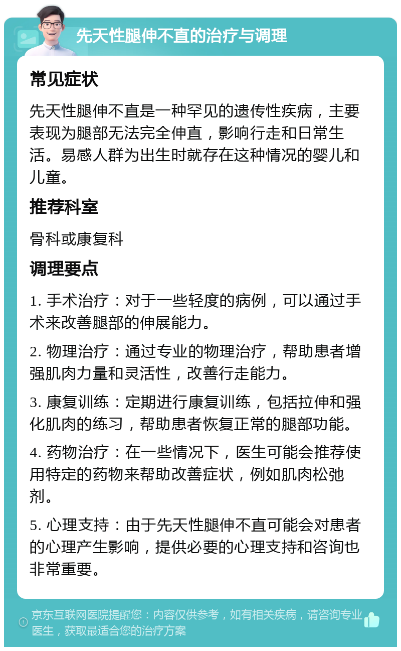 先天性腿伸不直的治疗与调理 常见症状 先天性腿伸不直是一种罕见的遗传性疾病，主要表现为腿部无法完全伸直，影响行走和日常生活。易感人群为出生时就存在这种情况的婴儿和儿童。 推荐科室 骨科或康复科 调理要点 1. 手术治疗：对于一些轻度的病例，可以通过手术来改善腿部的伸展能力。 2. 物理治疗：通过专业的物理治疗，帮助患者增强肌肉力量和灵活性，改善行走能力。 3. 康复训练：定期进行康复训练，包括拉伸和强化肌肉的练习，帮助患者恢复正常的腿部功能。 4. 药物治疗：在一些情况下，医生可能会推荐使用特定的药物来帮助改善症状，例如肌肉松弛剂。 5. 心理支持：由于先天性腿伸不直可能会对患者的心理产生影响，提供必要的心理支持和咨询也非常重要。