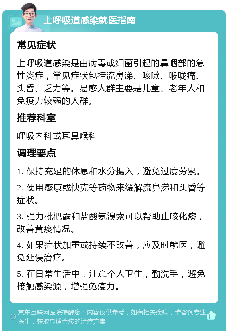 上呼吸道感染就医指南 常见症状 上呼吸道感染是由病毒或细菌引起的鼻咽部的急性炎症，常见症状包括流鼻涕、咳嗽、喉咙痛、头昏、乏力等。易感人群主要是儿童、老年人和免疫力较弱的人群。 推荐科室 呼吸内科或耳鼻喉科 调理要点 1. 保持充足的休息和水分摄入，避免过度劳累。 2. 使用感康或快克等药物来缓解流鼻涕和头昏等症状。 3. 强力枇杷露和盐酸氨溴索可以帮助止咳化痰，改善黄痰情况。 4. 如果症状加重或持续不改善，应及时就医，避免延误治疗。 5. 在日常生活中，注意个人卫生，勤洗手，避免接触感染源，增强免疫力。