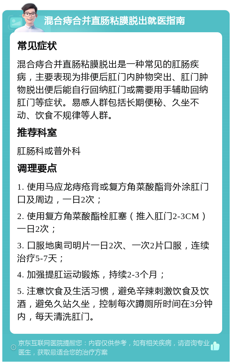 混合痔合并直肠粘膜脱出就医指南 常见症状 混合痔合并直肠粘膜脱出是一种常见的肛肠疾病，主要表现为排便后肛门内肿物突出、肛门肿物脱出便后能自行回纳肛门或需要用手辅助回纳肛门等症状。易感人群包括长期便秘、久坐不动、饮食不规律等人群。 推荐科室 肛肠科或普外科 调理要点 1. 使用马应龙痔疮膏或复方角菜酸酯膏外涂肛门口及周边，一日2次； 2. 使用复方角菜酸酯栓肛塞（推入肛门2-3CM）一日2次； 3. 口服地奥司明片一日2次、一次2片口服，连续治疗5-7天； 4. 加强提肛运动锻炼，持续2-3个月； 5. 注意饮食及生活习惯，避免辛辣刺激饮食及饮酒，避免久站久坐，控制每次蹲厕所时间在3分钟内，每天清洗肛门。