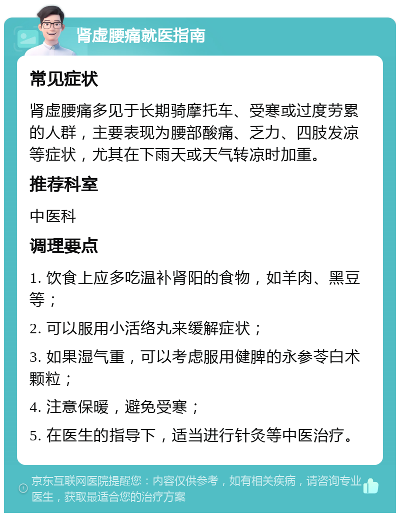 肾虚腰痛就医指南 常见症状 肾虚腰痛多见于长期骑摩托车、受寒或过度劳累的人群，主要表现为腰部酸痛、乏力、四肢发凉等症状，尤其在下雨天或天气转凉时加重。 推荐科室 中医科 调理要点 1. 饮食上应多吃温补肾阳的食物，如羊肉、黑豆等； 2. 可以服用小活络丸来缓解症状； 3. 如果湿气重，可以考虑服用健脾的永参苓白术颗粒； 4. 注意保暖，避免受寒； 5. 在医生的指导下，适当进行针灸等中医治疗。