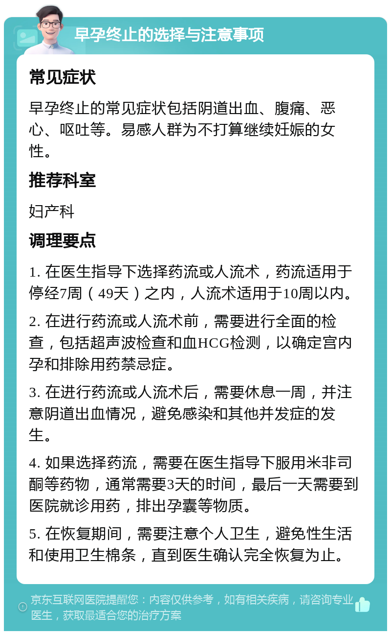 早孕终止的选择与注意事项 常见症状 早孕终止的常见症状包括阴道出血、腹痛、恶心、呕吐等。易感人群为不打算继续妊娠的女性。 推荐科室 妇产科 调理要点 1. 在医生指导下选择药流或人流术，药流适用于停经7周（49天）之内，人流术适用于10周以内。 2. 在进行药流或人流术前，需要进行全面的检查，包括超声波检查和血HCG检测，以确定宫内孕和排除用药禁忌症。 3. 在进行药流或人流术后，需要休息一周，并注意阴道出血情况，避免感染和其他并发症的发生。 4. 如果选择药流，需要在医生指导下服用米非司酮等药物，通常需要3天的时间，最后一天需要到医院就诊用药，排出孕囊等物质。 5. 在恢复期间，需要注意个人卫生，避免性生活和使用卫生棉条，直到医生确认完全恢复为止。