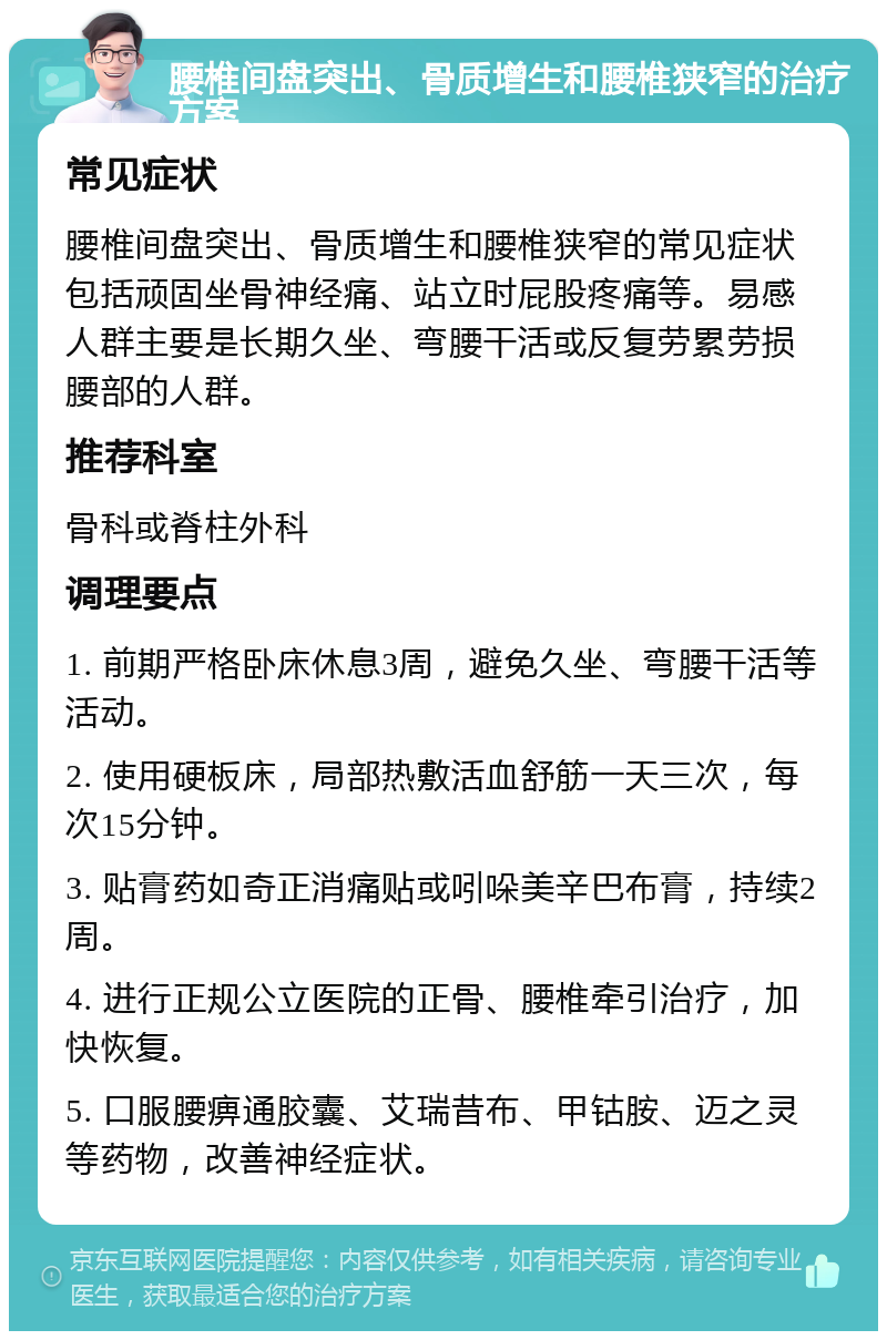 腰椎间盘突出、骨质增生和腰椎狭窄的治疗方案 常见症状 腰椎间盘突出、骨质增生和腰椎狭窄的常见症状包括顽固坐骨神经痛、站立时屁股疼痛等。易感人群主要是长期久坐、弯腰干活或反复劳累劳损腰部的人群。 推荐科室 骨科或脊柱外科 调理要点 1. 前期严格卧床休息3周，避免久坐、弯腰干活等活动。 2. 使用硬板床，局部热敷活血舒筋一天三次，每次15分钟。 3. 贴膏药如奇正消痛贴或吲哚美辛巴布膏，持续2周。 4. 进行正规公立医院的正骨、腰椎牵引治疗，加快恢复。 5. 口服腰痹通胶囊、艾瑞昔布、甲钴胺、迈之灵等药物，改善神经症状。