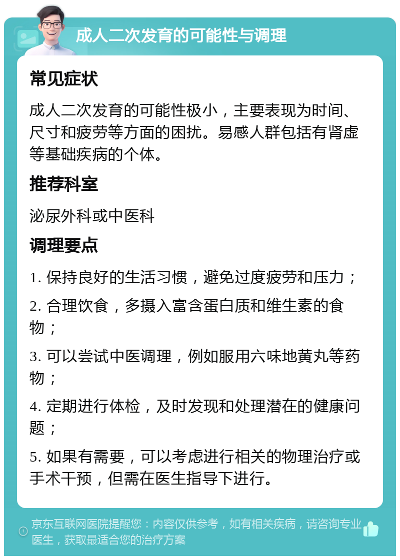 成人二次发育的可能性与调理 常见症状 成人二次发育的可能性极小，主要表现为时间、尺寸和疲劳等方面的困扰。易感人群包括有肾虚等基础疾病的个体。 推荐科室 泌尿外科或中医科 调理要点 1. 保持良好的生活习惯，避免过度疲劳和压力； 2. 合理饮食，多摄入富含蛋白质和维生素的食物； 3. 可以尝试中医调理，例如服用六味地黄丸等药物； 4. 定期进行体检，及时发现和处理潜在的健康问题； 5. 如果有需要，可以考虑进行相关的物理治疗或手术干预，但需在医生指导下进行。