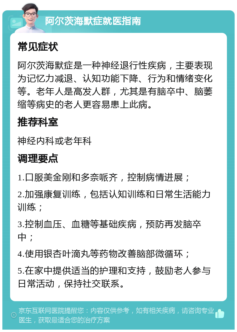 阿尔茨海默症就医指南 常见症状 阿尔茨海默症是一种神经退行性疾病，主要表现为记忆力减退、认知功能下降、行为和情绪变化等。老年人是高发人群，尤其是有脑卒中、脑萎缩等病史的老人更容易患上此病。 推荐科室 神经内科或老年科 调理要点 1.口服美金刚和多奈哌齐，控制病情进展； 2.加强康复训练，包括认知训练和日常生活能力训练； 3.控制血压、血糖等基础疾病，预防再发脑卒中； 4.使用银杏叶滴丸等药物改善脑部微循环； 5.在家中提供适当的护理和支持，鼓励老人参与日常活动，保持社交联系。