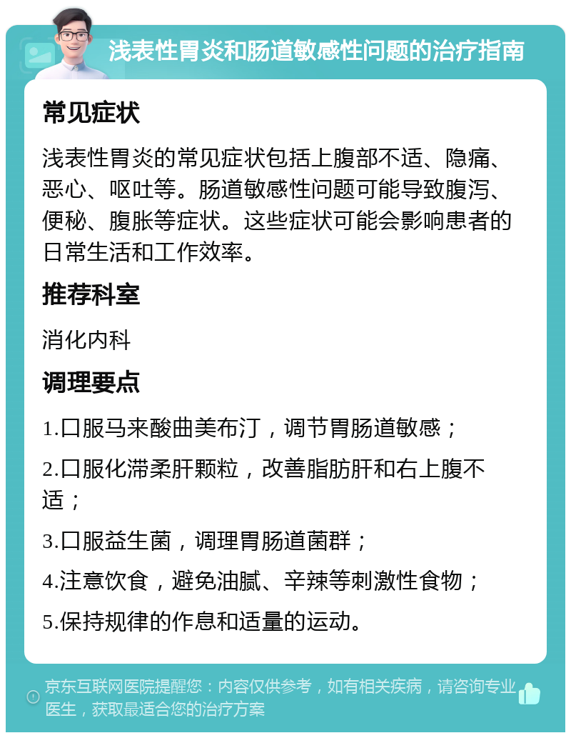 浅表性胃炎和肠道敏感性问题的治疗指南 常见症状 浅表性胃炎的常见症状包括上腹部不适、隐痛、恶心、呕吐等。肠道敏感性问题可能导致腹泻、便秘、腹胀等症状。这些症状可能会影响患者的日常生活和工作效率。 推荐科室 消化内科 调理要点 1.口服马来酸曲美布汀，调节胃肠道敏感； 2.口服化滞柔肝颗粒，改善脂肪肝和右上腹不适； 3.口服益生菌，调理胃肠道菌群； 4.注意饮食，避免油腻、辛辣等刺激性食物； 5.保持规律的作息和适量的运动。