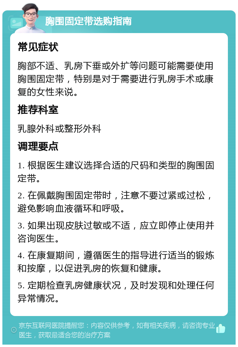 胸围固定带选购指南 常见症状 胸部不适、乳房下垂或外扩等问题可能需要使用胸围固定带，特别是对于需要进行乳房手术或康复的女性来说。 推荐科室 乳腺外科或整形外科 调理要点 1. 根据医生建议选择合适的尺码和类型的胸围固定带。 2. 在佩戴胸围固定带时，注意不要过紧或过松，避免影响血液循环和呼吸。 3. 如果出现皮肤过敏或不适，应立即停止使用并咨询医生。 4. 在康复期间，遵循医生的指导进行适当的锻炼和按摩，以促进乳房的恢复和健康。 5. 定期检查乳房健康状况，及时发现和处理任何异常情况。