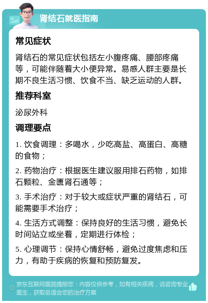 肾结石就医指南 常见症状 肾结石的常见症状包括左小腹疼痛、腰部疼痛等，可能伴随着大小便异常。易感人群主要是长期不良生活习惯、饮食不当、缺乏运动的人群。 推荐科室 泌尿外科 调理要点 1. 饮食调理：多喝水，少吃高盐、高蛋白、高糖的食物； 2. 药物治疗：根据医生建议服用排石药物，如排石颗粒、金匮肾石通等； 3. 手术治疗：对于较大或症状严重的肾结石，可能需要手术治疗； 4. 生活方式调整：保持良好的生活习惯，避免长时间站立或坐着，定期进行体检； 5. 心理调节：保持心情舒畅，避免过度焦虑和压力，有助于疾病的恢复和预防复发。