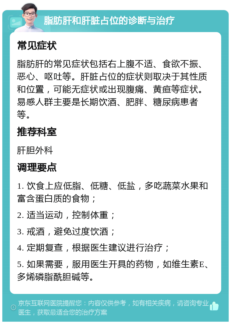 脂肪肝和肝脏占位的诊断与治疗 常见症状 脂肪肝的常见症状包括右上腹不适、食欲不振、恶心、呕吐等。肝脏占位的症状则取决于其性质和位置，可能无症状或出现腹痛、黄疸等症状。易感人群主要是长期饮酒、肥胖、糖尿病患者等。 推荐科室 肝胆外科 调理要点 1. 饮食上应低脂、低糖、低盐，多吃蔬菜水果和富含蛋白质的食物； 2. 适当运动，控制体重； 3. 戒酒，避免过度饮酒； 4. 定期复查，根据医生建议进行治疗； 5. 如果需要，服用医生开具的药物，如维生素E、多烯磷脂酰胆碱等。