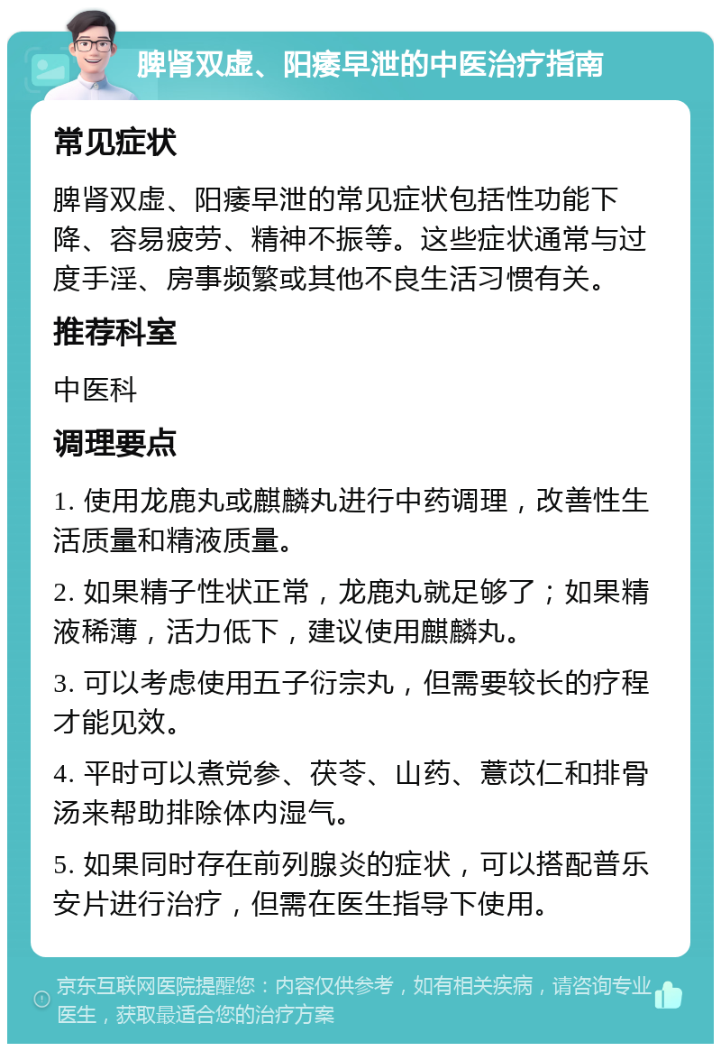 脾肾双虚、阳痿早泄的中医治疗指南 常见症状 脾肾双虚、阳痿早泄的常见症状包括性功能下降、容易疲劳、精神不振等。这些症状通常与过度手淫、房事频繁或其他不良生活习惯有关。 推荐科室 中医科 调理要点 1. 使用龙鹿丸或麒麟丸进行中药调理，改善性生活质量和精液质量。 2. 如果精子性状正常，龙鹿丸就足够了；如果精液稀薄，活力低下，建议使用麒麟丸。 3. 可以考虑使用五子衍宗丸，但需要较长的疗程才能见效。 4. 平时可以煮党参、茯苓、山药、薏苡仁和排骨汤来帮助排除体内湿气。 5. 如果同时存在前列腺炎的症状，可以搭配普乐安片进行治疗，但需在医生指导下使用。