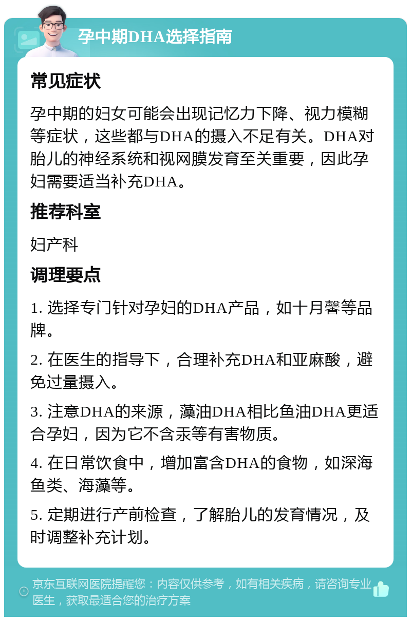 孕中期DHA选择指南 常见症状 孕中期的妇女可能会出现记忆力下降、视力模糊等症状，这些都与DHA的摄入不足有关。DHA对胎儿的神经系统和视网膜发育至关重要，因此孕妇需要适当补充DHA。 推荐科室 妇产科 调理要点 1. 选择专门针对孕妇的DHA产品，如十月馨等品牌。 2. 在医生的指导下，合理补充DHA和亚麻酸，避免过量摄入。 3. 注意DHA的来源，藻油DHA相比鱼油DHA更适合孕妇，因为它不含汞等有害物质。 4. 在日常饮食中，增加富含DHA的食物，如深海鱼类、海藻等。 5. 定期进行产前检查，了解胎儿的发育情况，及时调整补充计划。