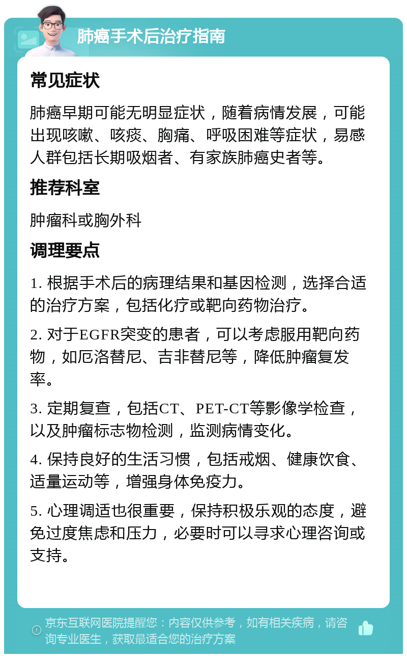 肺癌手术后治疗指南 常见症状 肺癌早期可能无明显症状，随着病情发展，可能出现咳嗽、咳痰、胸痛、呼吸困难等症状，易感人群包括长期吸烟者、有家族肺癌史者等。 推荐科室 肿瘤科或胸外科 调理要点 1. 根据手术后的病理结果和基因检测，选择合适的治疗方案，包括化疗或靶向药物治疗。 2. 对于EGFR突变的患者，可以考虑服用靶向药物，如厄洛替尼、吉非替尼等，降低肿瘤复发率。 3. 定期复查，包括CT、PET-CT等影像学检查，以及肿瘤标志物检测，监测病情变化。 4. 保持良好的生活习惯，包括戒烟、健康饮食、适量运动等，增强身体免疫力。 5. 心理调适也很重要，保持积极乐观的态度，避免过度焦虑和压力，必要时可以寻求心理咨询或支持。