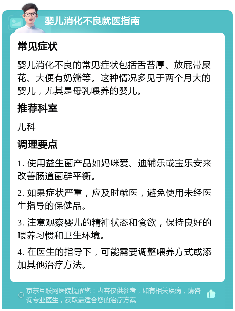 婴儿消化不良就医指南 常见症状 婴儿消化不良的常见症状包括舌苔厚、放屁带屎花、大便有奶瓣等。这种情况多见于两个月大的婴儿，尤其是母乳喂养的婴儿。 推荐科室 儿科 调理要点 1. 使用益生菌产品如妈咪爱、迪辅乐或宝乐安来改善肠道菌群平衡。 2. 如果症状严重，应及时就医，避免使用未经医生指导的保健品。 3. 注意观察婴儿的精神状态和食欲，保持良好的喂养习惯和卫生环境。 4. 在医生的指导下，可能需要调整喂养方式或添加其他治疗方法。