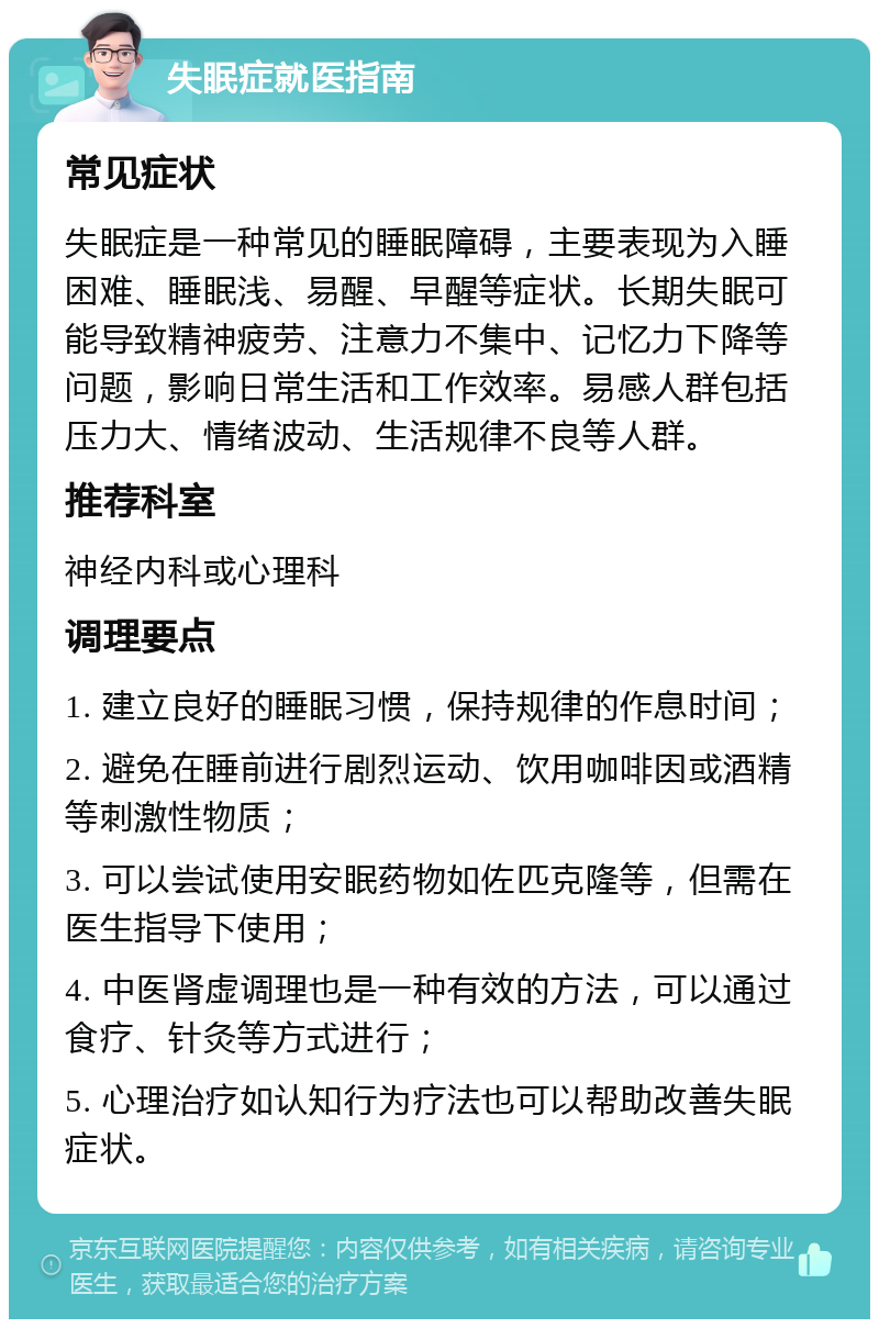 失眠症就医指南 常见症状 失眠症是一种常见的睡眠障碍，主要表现为入睡困难、睡眠浅、易醒、早醒等症状。长期失眠可能导致精神疲劳、注意力不集中、记忆力下降等问题，影响日常生活和工作效率。易感人群包括压力大、情绪波动、生活规律不良等人群。 推荐科室 神经内科或心理科 调理要点 1. 建立良好的睡眠习惯，保持规律的作息时间； 2. 避免在睡前进行剧烈运动、饮用咖啡因或酒精等刺激性物质； 3. 可以尝试使用安眠药物如佐匹克隆等，但需在医生指导下使用； 4. 中医肾虚调理也是一种有效的方法，可以通过食疗、针灸等方式进行； 5. 心理治疗如认知行为疗法也可以帮助改善失眠症状。