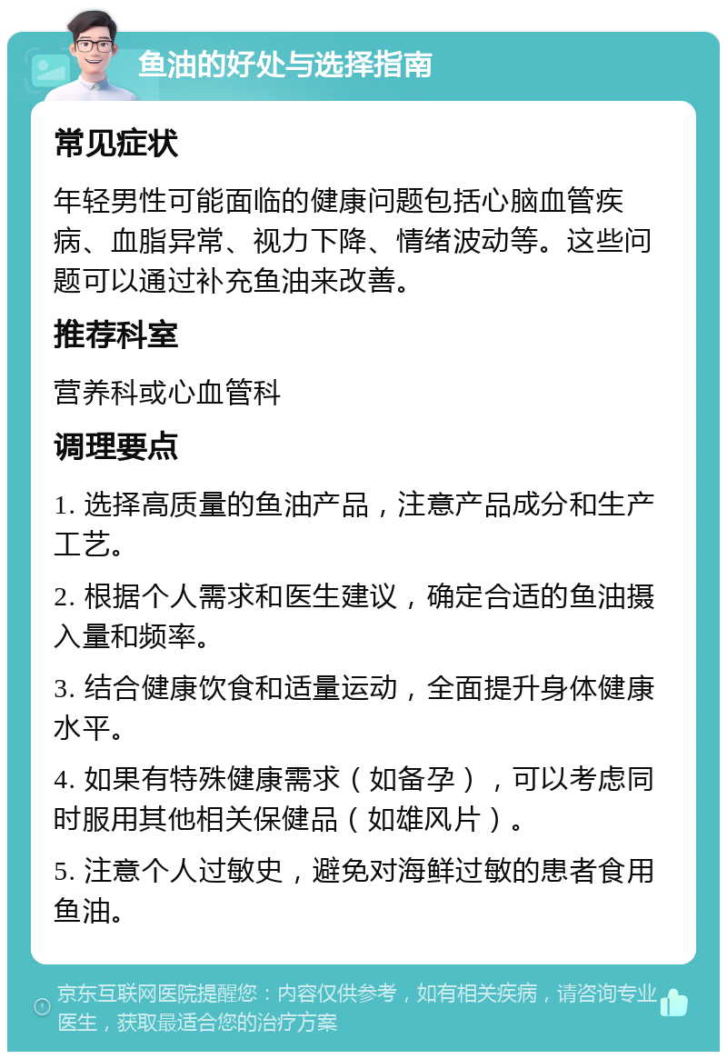 鱼油的好处与选择指南 常见症状 年轻男性可能面临的健康问题包括心脑血管疾病、血脂异常、视力下降、情绪波动等。这些问题可以通过补充鱼油来改善。 推荐科室 营养科或心血管科 调理要点 1. 选择高质量的鱼油产品，注意产品成分和生产工艺。 2. 根据个人需求和医生建议，确定合适的鱼油摄入量和频率。 3. 结合健康饮食和适量运动，全面提升身体健康水平。 4. 如果有特殊健康需求（如备孕），可以考虑同时服用其他相关保健品（如雄风片）。 5. 注意个人过敏史，避免对海鲜过敏的患者食用鱼油。