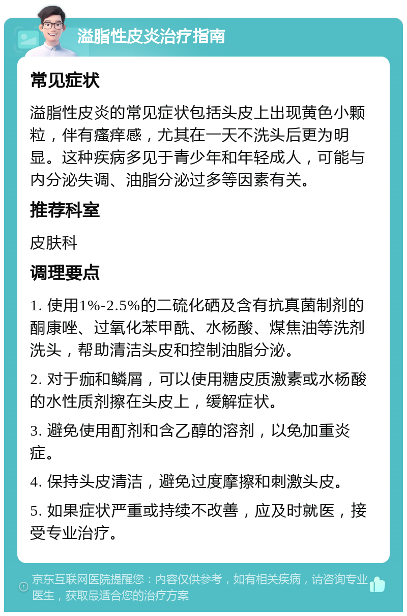 溢脂性皮炎治疗指南 常见症状 溢脂性皮炎的常见症状包括头皮上出现黄色小颗粒，伴有瘙痒感，尤其在一天不洗头后更为明显。这种疾病多见于青少年和年轻成人，可能与内分泌失调、油脂分泌过多等因素有关。 推荐科室 皮肤科 调理要点 1. 使用1%-2.5%的二硫化硒及含有抗真菌制剂的酮康唑、过氧化苯甲酰、水杨酸、煤焦油等洗剂洗头，帮助清洁头皮和控制油脂分泌。 2. 对于痂和鳞屑，可以使用糖皮质激素或水杨酸的水性质剂擦在头皮上，缓解症状。 3. 避免使用酊剂和含乙醇的溶剂，以免加重炎症。 4. 保持头皮清洁，避免过度摩擦和刺激头皮。 5. 如果症状严重或持续不改善，应及时就医，接受专业治疗。