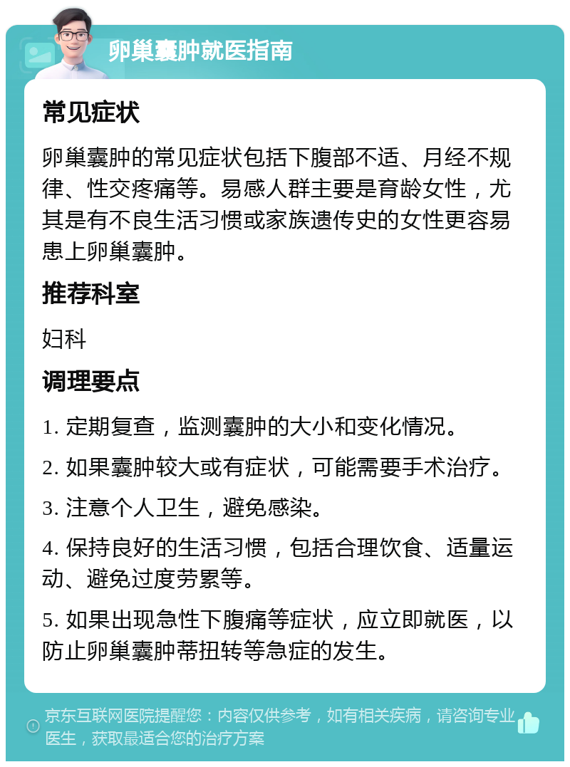 卵巢囊肿就医指南 常见症状 卵巢囊肿的常见症状包括下腹部不适、月经不规律、性交疼痛等。易感人群主要是育龄女性，尤其是有不良生活习惯或家族遗传史的女性更容易患上卵巢囊肿。 推荐科室 妇科 调理要点 1. 定期复查，监测囊肿的大小和变化情况。 2. 如果囊肿较大或有症状，可能需要手术治疗。 3. 注意个人卫生，避免感染。 4. 保持良好的生活习惯，包括合理饮食、适量运动、避免过度劳累等。 5. 如果出现急性下腹痛等症状，应立即就医，以防止卵巢囊肿蒂扭转等急症的发生。