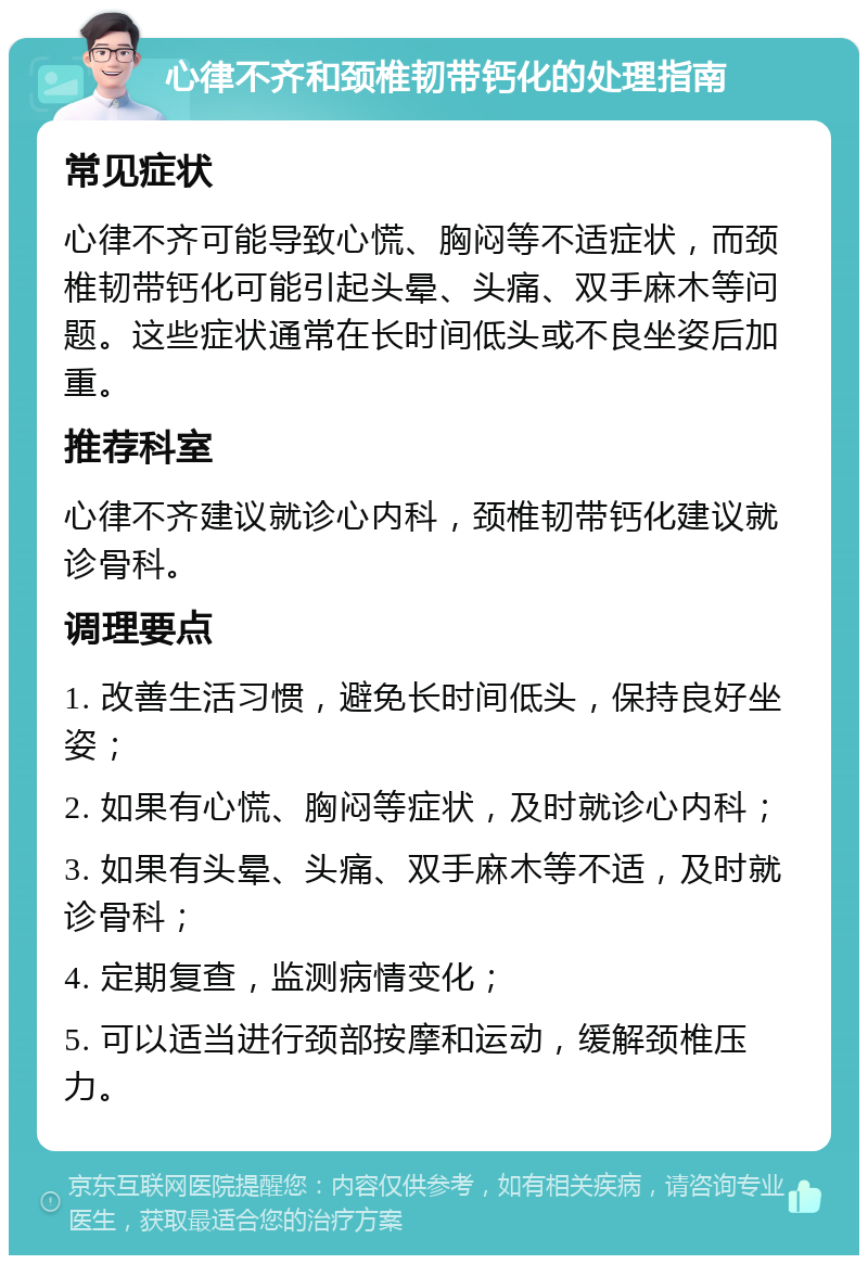 心律不齐和颈椎韧带钙化的处理指南 常见症状 心律不齐可能导致心慌、胸闷等不适症状，而颈椎韧带钙化可能引起头晕、头痛、双手麻木等问题。这些症状通常在长时间低头或不良坐姿后加重。 推荐科室 心律不齐建议就诊心内科，颈椎韧带钙化建议就诊骨科。 调理要点 1. 改善生活习惯，避免长时间低头，保持良好坐姿； 2. 如果有心慌、胸闷等症状，及时就诊心内科； 3. 如果有头晕、头痛、双手麻木等不适，及时就诊骨科； 4. 定期复查，监测病情变化； 5. 可以适当进行颈部按摩和运动，缓解颈椎压力。