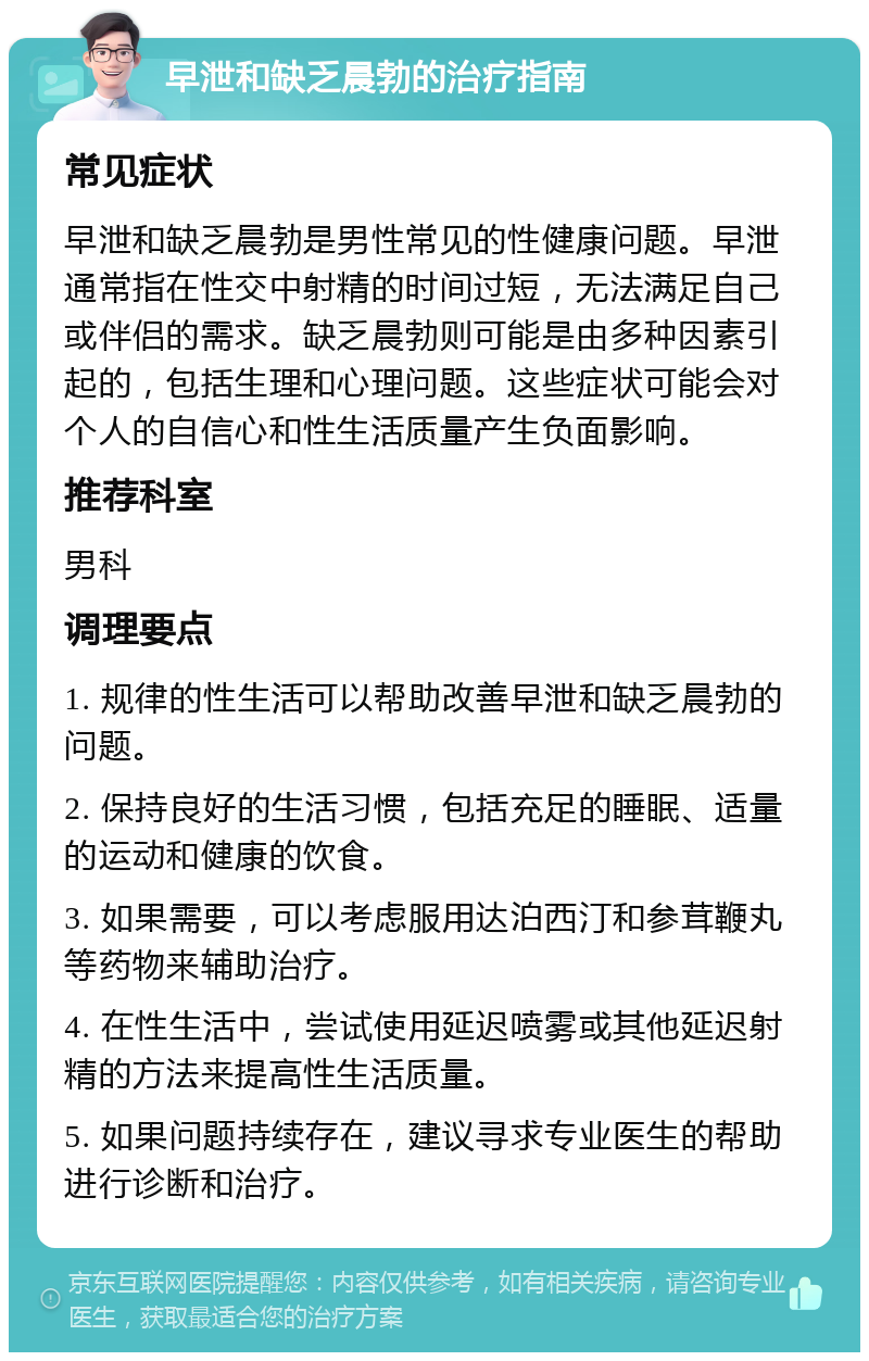 早泄和缺乏晨勃的治疗指南 常见症状 早泄和缺乏晨勃是男性常见的性健康问题。早泄通常指在性交中射精的时间过短，无法满足自己或伴侣的需求。缺乏晨勃则可能是由多种因素引起的，包括生理和心理问题。这些症状可能会对个人的自信心和性生活质量产生负面影响。 推荐科室 男科 调理要点 1. 规律的性生活可以帮助改善早泄和缺乏晨勃的问题。 2. 保持良好的生活习惯，包括充足的睡眠、适量的运动和健康的饮食。 3. 如果需要，可以考虑服用达泊西汀和参茸鞭丸等药物来辅助治疗。 4. 在性生活中，尝试使用延迟喷雾或其他延迟射精的方法来提高性生活质量。 5. 如果问题持续存在，建议寻求专业医生的帮助进行诊断和治疗。