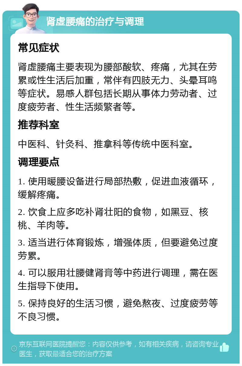 肾虚腰痛的治疗与调理 常见症状 肾虚腰痛主要表现为腰部酸软、疼痛，尤其在劳累或性生活后加重，常伴有四肢无力、头晕耳鸣等症状。易感人群包括长期从事体力劳动者、过度疲劳者、性生活频繁者等。 推荐科室 中医科、针灸科、推拿科等传统中医科室。 调理要点 1. 使用暖腰设备进行局部热敷，促进血液循环，缓解疼痛。 2. 饮食上应多吃补肾壮阳的食物，如黑豆、核桃、羊肉等。 3. 适当进行体育锻炼，增强体质，但要避免过度劳累。 4. 可以服用壮腰健肾膏等中药进行调理，需在医生指导下使用。 5. 保持良好的生活习惯，避免熬夜、过度疲劳等不良习惯。