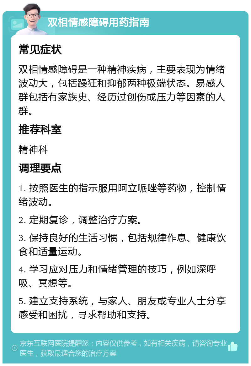 双相情感障碍用药指南 常见症状 双相情感障碍是一种精神疾病，主要表现为情绪波动大，包括躁狂和抑郁两种极端状态。易感人群包括有家族史、经历过创伤或压力等因素的人群。 推荐科室 精神科 调理要点 1. 按照医生的指示服用阿立哌唑等药物，控制情绪波动。 2. 定期复诊，调整治疗方案。 3. 保持良好的生活习惯，包括规律作息、健康饮食和适量运动。 4. 学习应对压力和情绪管理的技巧，例如深呼吸、冥想等。 5. 建立支持系统，与家人、朋友或专业人士分享感受和困扰，寻求帮助和支持。