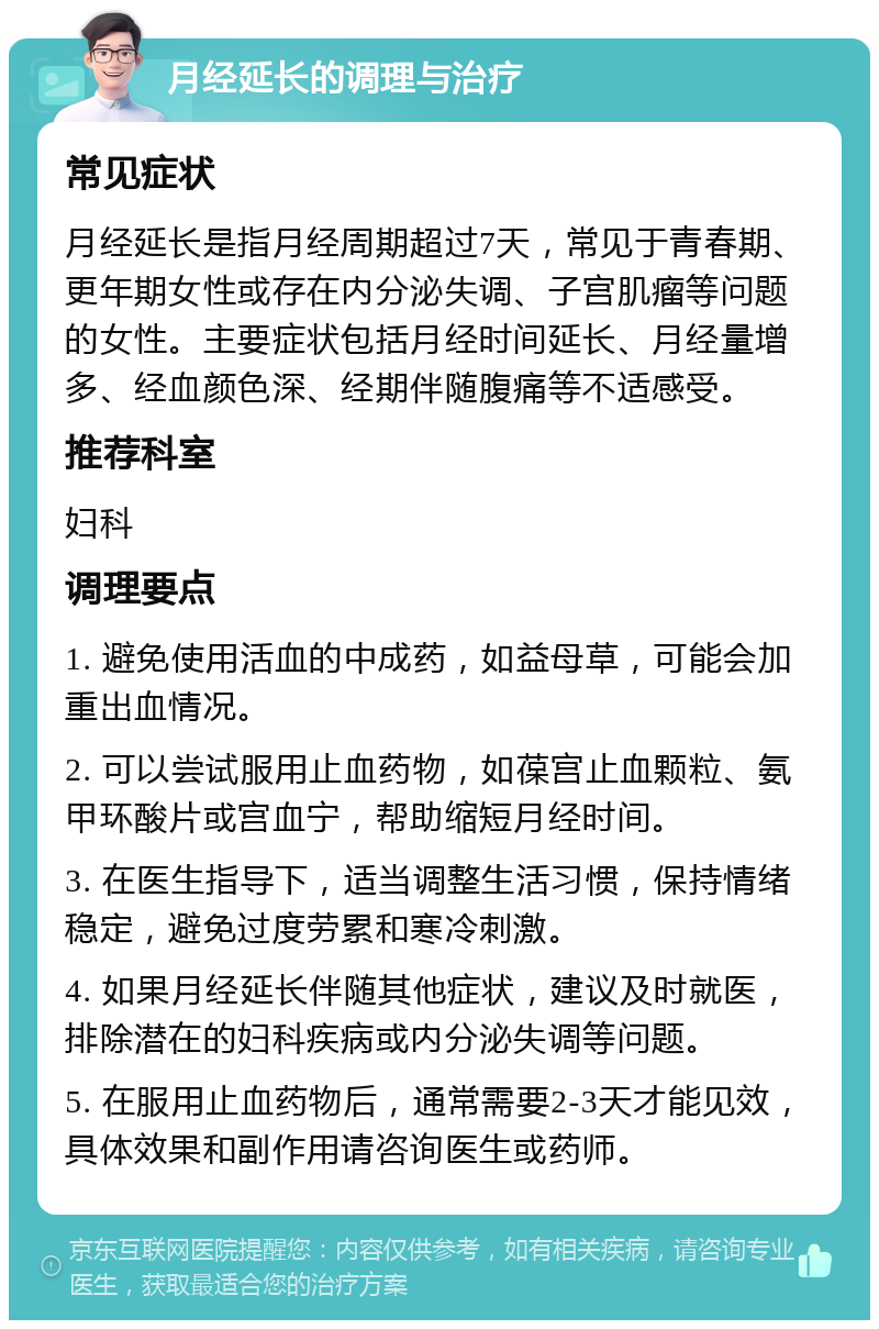 月经延长的调理与治疗 常见症状 月经延长是指月经周期超过7天，常见于青春期、更年期女性或存在内分泌失调、子宫肌瘤等问题的女性。主要症状包括月经时间延长、月经量增多、经血颜色深、经期伴随腹痛等不适感受。 推荐科室 妇科 调理要点 1. 避免使用活血的中成药，如益母草，可能会加重出血情况。 2. 可以尝试服用止血药物，如葆宫止血颗粒、氨甲环酸片或宫血宁，帮助缩短月经时间。 3. 在医生指导下，适当调整生活习惯，保持情绪稳定，避免过度劳累和寒冷刺激。 4. 如果月经延长伴随其他症状，建议及时就医，排除潜在的妇科疾病或内分泌失调等问题。 5. 在服用止血药物后，通常需要2-3天才能见效，具体效果和副作用请咨询医生或药师。