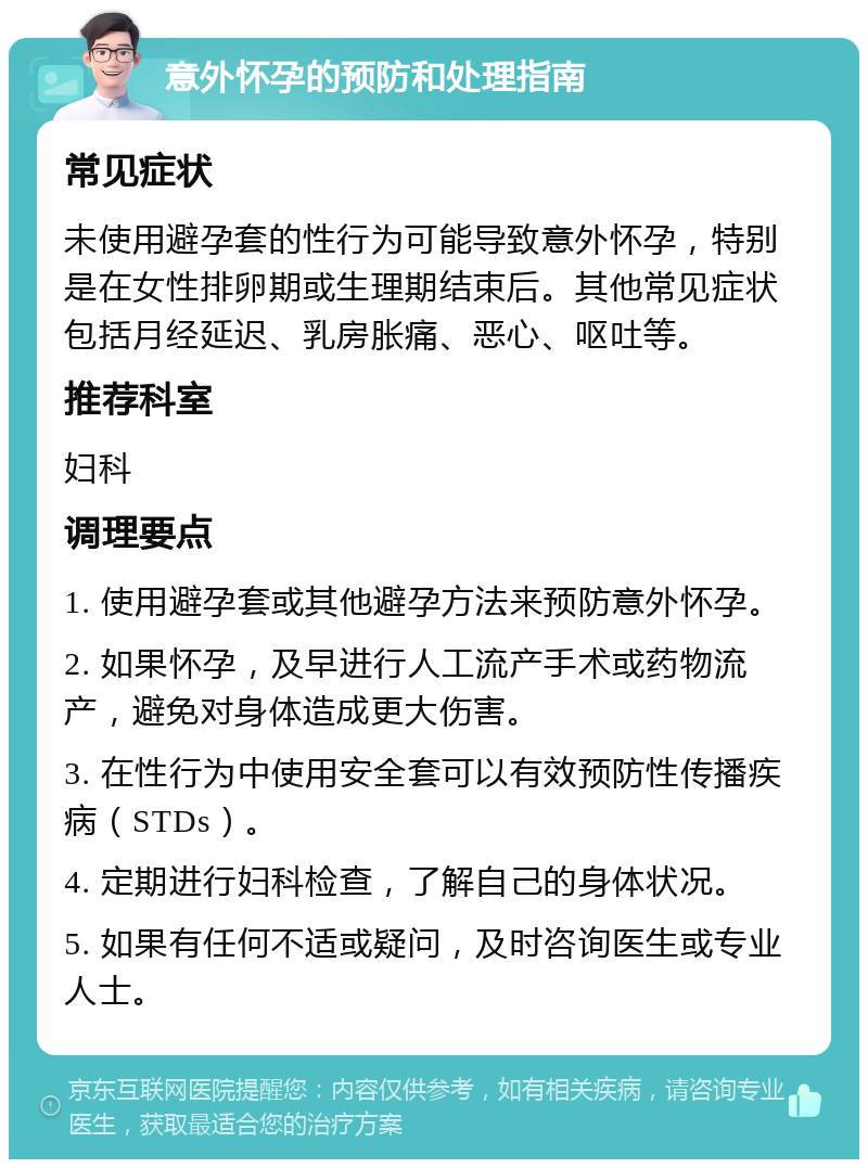 意外怀孕的预防和处理指南 常见症状 未使用避孕套的性行为可能导致意外怀孕，特别是在女性排卵期或生理期结束后。其他常见症状包括月经延迟、乳房胀痛、恶心、呕吐等。 推荐科室 妇科 调理要点 1. 使用避孕套或其他避孕方法来预防意外怀孕。 2. 如果怀孕，及早进行人工流产手术或药物流产，避免对身体造成更大伤害。 3. 在性行为中使用安全套可以有效预防性传播疾病（STDs）。 4. 定期进行妇科检查，了解自己的身体状况。 5. 如果有任何不适或疑问，及时咨询医生或专业人士。