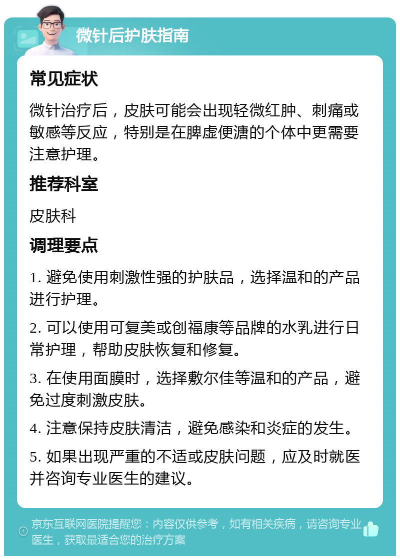 微针后护肤指南 常见症状 微针治疗后，皮肤可能会出现轻微红肿、刺痛或敏感等反应，特别是在脾虚便溏的个体中更需要注意护理。 推荐科室 皮肤科 调理要点 1. 避免使用刺激性强的护肤品，选择温和的产品进行护理。 2. 可以使用可复美或创福康等品牌的水乳进行日常护理，帮助皮肤恢复和修复。 3. 在使用面膜时，选择敷尔佳等温和的产品，避免过度刺激皮肤。 4. 注意保持皮肤清洁，避免感染和炎症的发生。 5. 如果出现严重的不适或皮肤问题，应及时就医并咨询专业医生的建议。