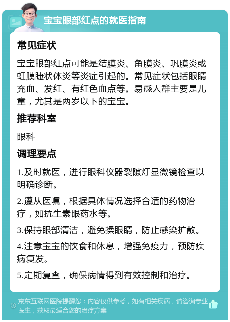 宝宝眼部红点的就医指南 常见症状 宝宝眼部红点可能是结膜炎、角膜炎、巩膜炎或虹膜睫状体炎等炎症引起的。常见症状包括眼睛充血、发红、有红色血点等。易感人群主要是儿童，尤其是两岁以下的宝宝。 推荐科室 眼科 调理要点 1.及时就医，进行眼科仪器裂隙灯显微镜检查以明确诊断。 2.遵从医嘱，根据具体情况选择合适的药物治疗，如抗生素眼药水等。 3.保持眼部清洁，避免揉眼睛，防止感染扩散。 4.注意宝宝的饮食和休息，增强免疫力，预防疾病复发。 5.定期复查，确保病情得到有效控制和治疗。