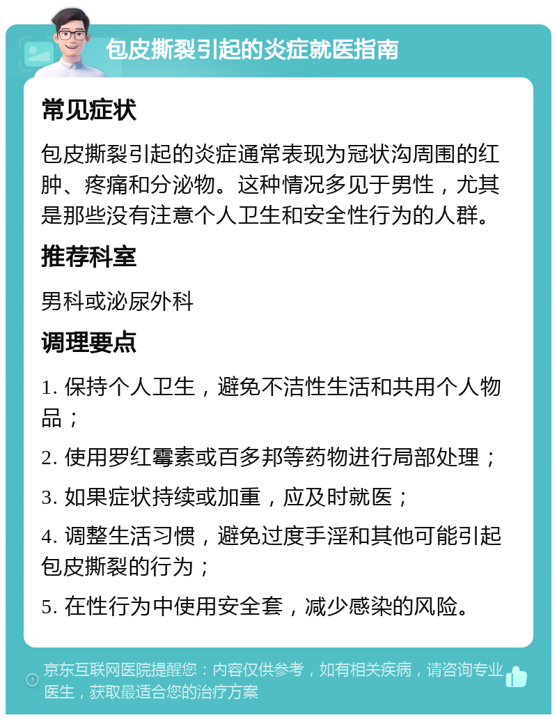 包皮撕裂引起的炎症就医指南 常见症状 包皮撕裂引起的炎症通常表现为冠状沟周围的红肿、疼痛和分泌物。这种情况多见于男性，尤其是那些没有注意个人卫生和安全性行为的人群。 推荐科室 男科或泌尿外科 调理要点 1. 保持个人卫生，避免不洁性生活和共用个人物品； 2. 使用罗红霉素或百多邦等药物进行局部处理； 3. 如果症状持续或加重，应及时就医； 4. 调整生活习惯，避免过度手淫和其他可能引起包皮撕裂的行为； 5. 在性行为中使用安全套，减少感染的风险。