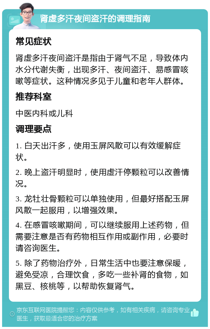 肾虚多汗夜间盗汗的调理指南 常见症状 肾虚多汗夜间盗汗是指由于肾气不足，导致体内水分代谢失衡，出现多汗、夜间盗汗、易感冒咳嗽等症状。这种情况多见于儿童和老年人群体。 推荐科室 中医内科或儿科 调理要点 1. 白天出汗多，使用玉屏风散可以有效缓解症状。 2. 晚上盗汗明显时，使用虚汗停颗粒可以改善情况。 3. 龙牡壮骨颗粒可以单独使用，但最好搭配玉屏风散一起服用，以增强效果。 4. 在感冒咳嗽期间，可以继续服用上述药物，但需要注意是否有药物相互作用或副作用，必要时请咨询医生。 5. 除了药物治疗外，日常生活中也要注意保暖，避免受凉，合理饮食，多吃一些补肾的食物，如黑豆、核桃等，以帮助恢复肾气。