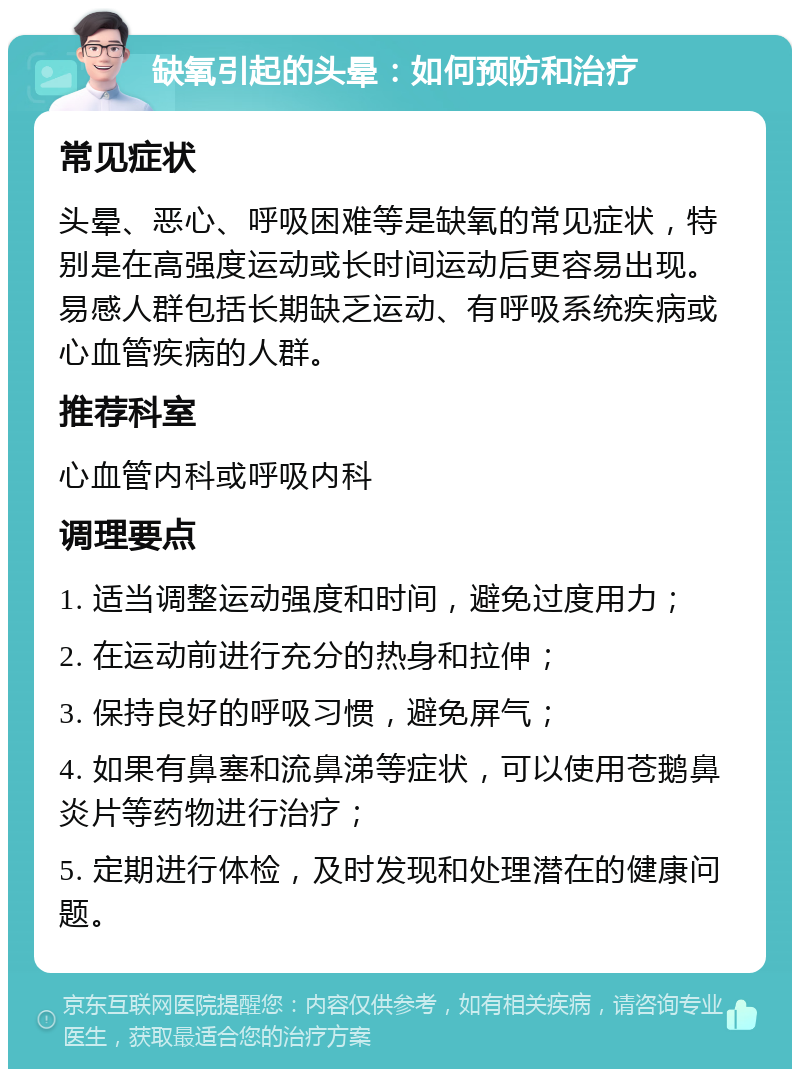 缺氧引起的头晕：如何预防和治疗 常见症状 头晕、恶心、呼吸困难等是缺氧的常见症状，特别是在高强度运动或长时间运动后更容易出现。易感人群包括长期缺乏运动、有呼吸系统疾病或心血管疾病的人群。 推荐科室 心血管内科或呼吸内科 调理要点 1. 适当调整运动强度和时间，避免过度用力； 2. 在运动前进行充分的热身和拉伸； 3. 保持良好的呼吸习惯，避免屏气； 4. 如果有鼻塞和流鼻涕等症状，可以使用苍鹅鼻炎片等药物进行治疗； 5. 定期进行体检，及时发现和处理潜在的健康问题。