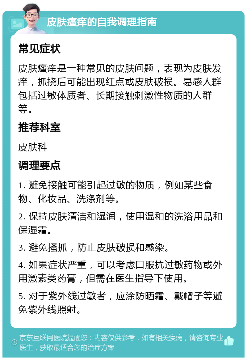 皮肤瘙痒的自我调理指南 常见症状 皮肤瘙痒是一种常见的皮肤问题，表现为皮肤发痒，抓挠后可能出现红点或皮肤破损。易感人群包括过敏体质者、长期接触刺激性物质的人群等。 推荐科室 皮肤科 调理要点 1. 避免接触可能引起过敏的物质，例如某些食物、化妆品、洗涤剂等。 2. 保持皮肤清洁和湿润，使用温和的洗浴用品和保湿霜。 3. 避免搔抓，防止皮肤破损和感染。 4. 如果症状严重，可以考虑口服抗过敏药物或外用激素类药膏，但需在医生指导下使用。 5. 对于紫外线过敏者，应涂防晒霜、戴帽子等避免紫外线照射。