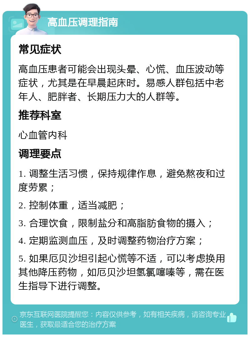 高血压调理指南 常见症状 高血压患者可能会出现头晕、心慌、血压波动等症状，尤其是在早晨起床时。易感人群包括中老年人、肥胖者、长期压力大的人群等。 推荐科室 心血管内科 调理要点 1. 调整生活习惯，保持规律作息，避免熬夜和过度劳累； 2. 控制体重，适当减肥； 3. 合理饮食，限制盐分和高脂肪食物的摄入； 4. 定期监测血压，及时调整药物治疗方案； 5. 如果厄贝沙坦引起心慌等不适，可以考虑换用其他降压药物，如厄贝沙坦氢氯噻嗪等，需在医生指导下进行调整。