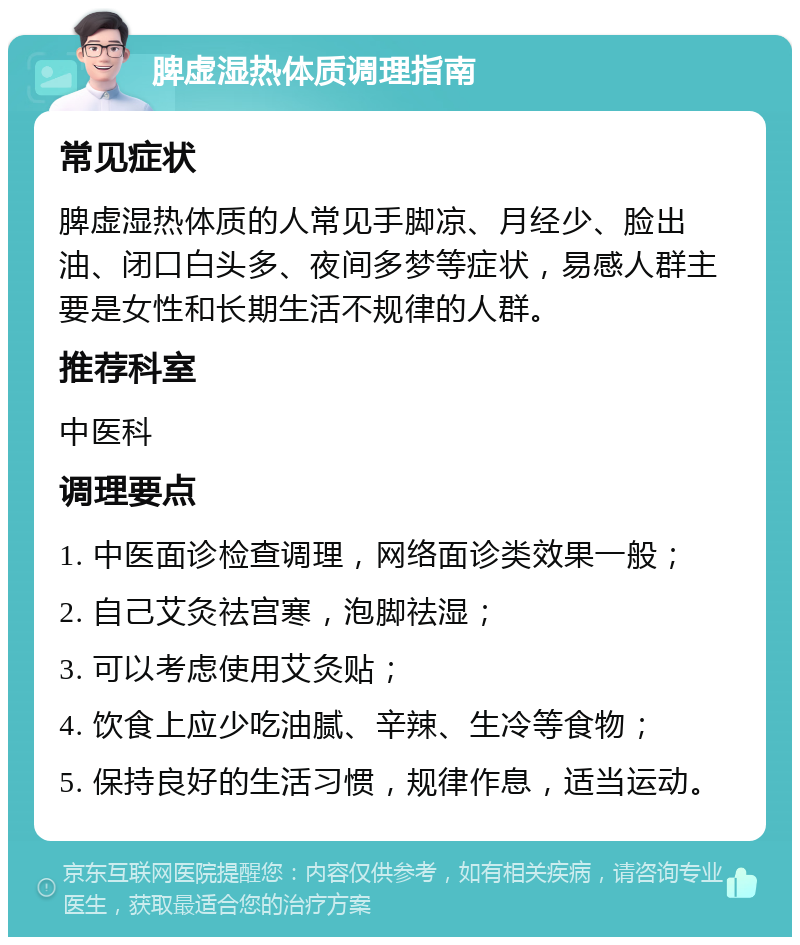 脾虚湿热体质调理指南 常见症状 脾虚湿热体质的人常见手脚凉、月经少、脸出油、闭口白头多、夜间多梦等症状，易感人群主要是女性和长期生活不规律的人群。 推荐科室 中医科 调理要点 1. 中医面诊检查调理，网络面诊类效果一般； 2. 自己艾灸祛宫寒，泡脚祛湿； 3. 可以考虑使用艾灸贴； 4. 饮食上应少吃油腻、辛辣、生冷等食物； 5. 保持良好的生活习惯，规律作息，适当运动。