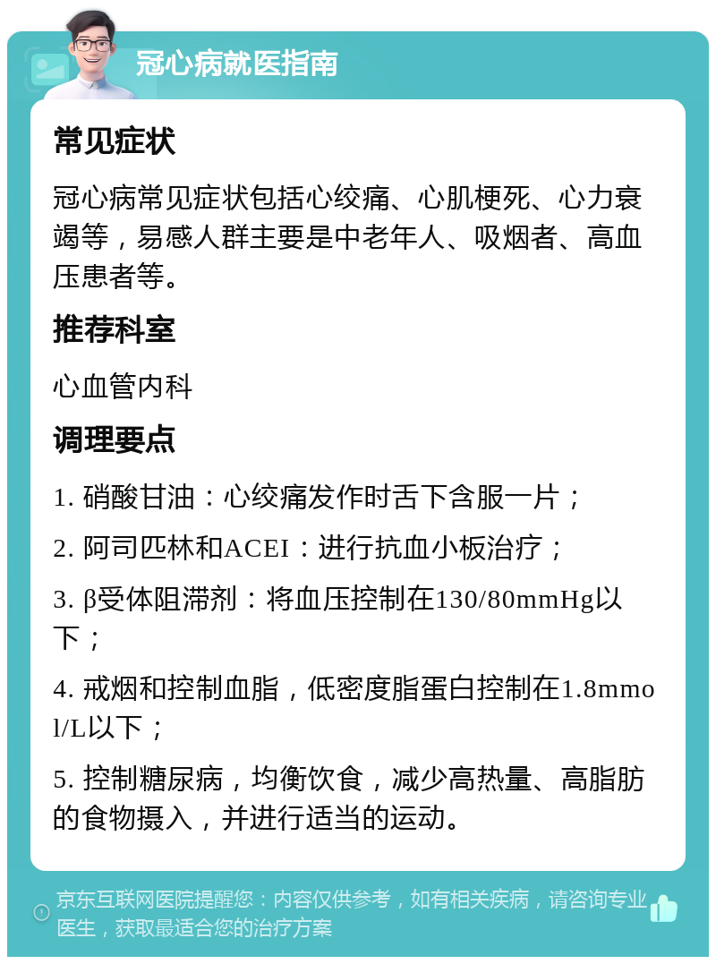 冠心病就医指南 常见症状 冠心病常见症状包括心绞痛、心肌梗死、心力衰竭等，易感人群主要是中老年人、吸烟者、高血压患者等。 推荐科室 心血管内科 调理要点 1. 硝酸甘油：心绞痛发作时舌下含服一片； 2. 阿司匹林和ACEI：进行抗血小板治疗； 3. β受体阻滞剂：将血压控制在130/80mmHg以下； 4. 戒烟和控制血脂，低密度脂蛋白控制在1.8mmol/L以下； 5. 控制糖尿病，均衡饮食，减少高热量、高脂肪的食物摄入，并进行适当的运动。