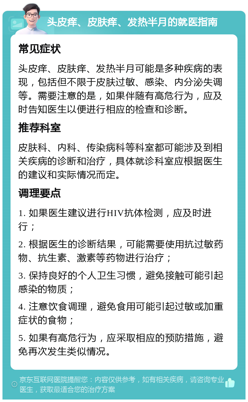 头皮痒、皮肤痒、发热半月的就医指南 常见症状 头皮痒、皮肤痒、发热半月可能是多种疾病的表现，包括但不限于皮肤过敏、感染、内分泌失调等。需要注意的是，如果伴随有高危行为，应及时告知医生以便进行相应的检查和诊断。 推荐科室 皮肤科、内科、传染病科等科室都可能涉及到相关疾病的诊断和治疗，具体就诊科室应根据医生的建议和实际情况而定。 调理要点 1. 如果医生建议进行HIV抗体检测，应及时进行； 2. 根据医生的诊断结果，可能需要使用抗过敏药物、抗生素、激素等药物进行治疗； 3. 保持良好的个人卫生习惯，避免接触可能引起感染的物质； 4. 注意饮食调理，避免食用可能引起过敏或加重症状的食物； 5. 如果有高危行为，应采取相应的预防措施，避免再次发生类似情况。