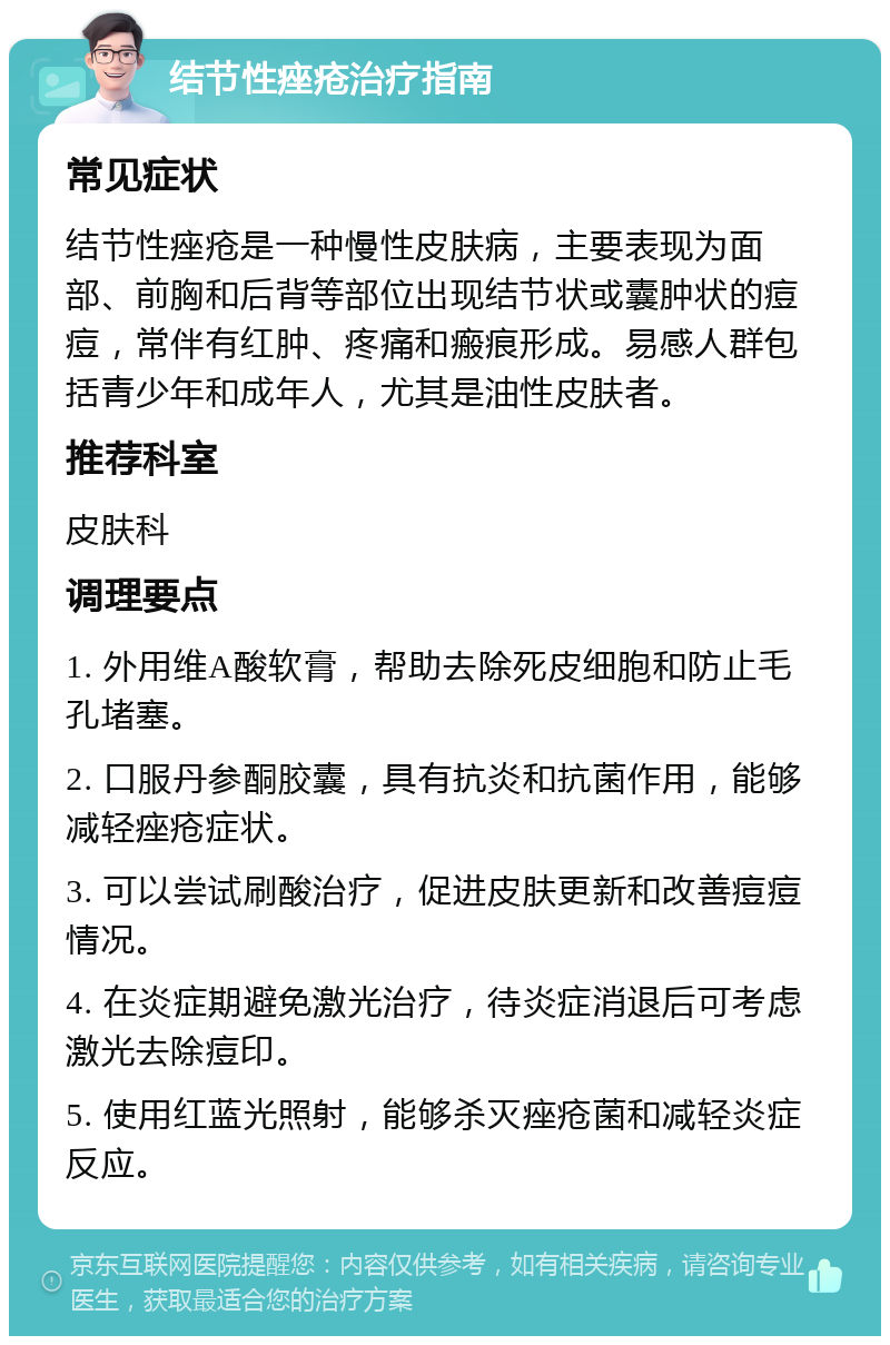 结节性痤疮治疗指南 常见症状 结节性痤疮是一种慢性皮肤病，主要表现为面部、前胸和后背等部位出现结节状或囊肿状的痘痘，常伴有红肿、疼痛和瘢痕形成。易感人群包括青少年和成年人，尤其是油性皮肤者。 推荐科室 皮肤科 调理要点 1. 外用维A酸软膏，帮助去除死皮细胞和防止毛孔堵塞。 2. 口服丹参酮胶囊，具有抗炎和抗菌作用，能够减轻痤疮症状。 3. 可以尝试刷酸治疗，促进皮肤更新和改善痘痘情况。 4. 在炎症期避免激光治疗，待炎症消退后可考虑激光去除痘印。 5. 使用红蓝光照射，能够杀灭痤疮菌和减轻炎症反应。