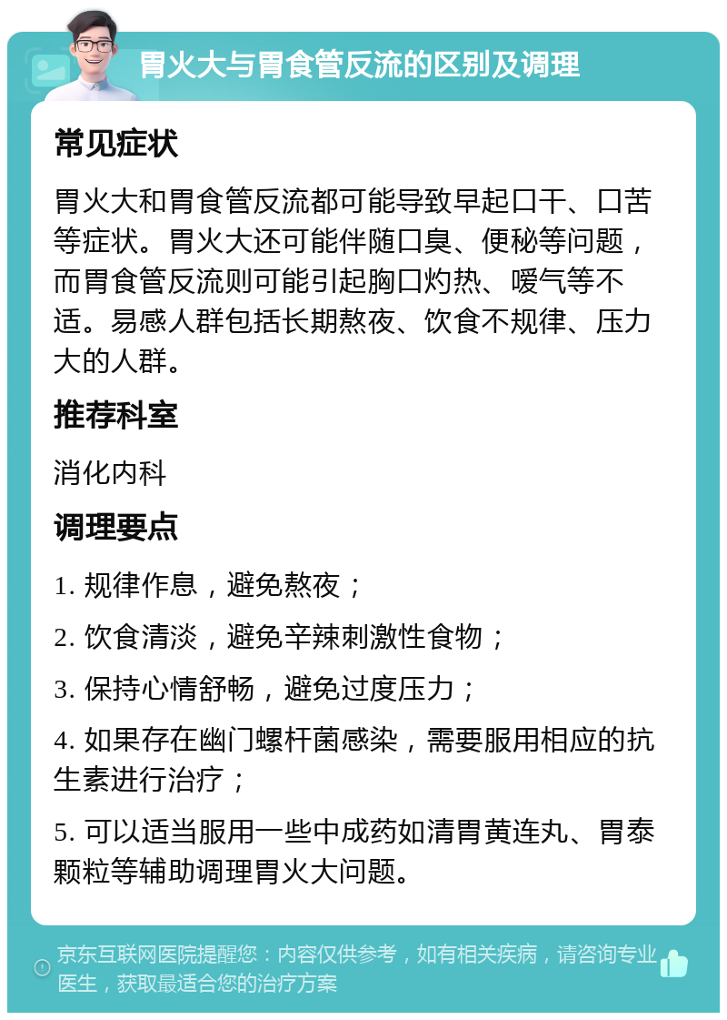 胃火大与胃食管反流的区别及调理 常见症状 胃火大和胃食管反流都可能导致早起口干、口苦等症状。胃火大还可能伴随口臭、便秘等问题，而胃食管反流则可能引起胸口灼热、嗳气等不适。易感人群包括长期熬夜、饮食不规律、压力大的人群。 推荐科室 消化内科 调理要点 1. 规律作息，避免熬夜； 2. 饮食清淡，避免辛辣刺激性食物； 3. 保持心情舒畅，避免过度压力； 4. 如果存在幽门螺杆菌感染，需要服用相应的抗生素进行治疗； 5. 可以适当服用一些中成药如清胃黄连丸、胃泰颗粒等辅助调理胃火大问题。