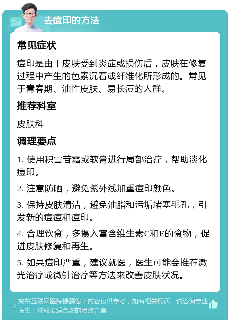 去痘印的方法 常见症状 痘印是由于皮肤受到炎症或损伤后，皮肤在修复过程中产生的色素沉着或纤维化所形成的。常见于青春期、油性皮肤、易长痘的人群。 推荐科室 皮肤科 调理要点 1. 使用积雪苷霜或软膏进行局部治疗，帮助淡化痘印。 2. 注意防晒，避免紫外线加重痘印颜色。 3. 保持皮肤清洁，避免油脂和污垢堵塞毛孔，引发新的痘痘和痘印。 4. 合理饮食，多摄入富含维生素C和E的食物，促进皮肤修复和再生。 5. 如果痘印严重，建议就医，医生可能会推荐激光治疗或微针治疗等方法来改善皮肤状况。