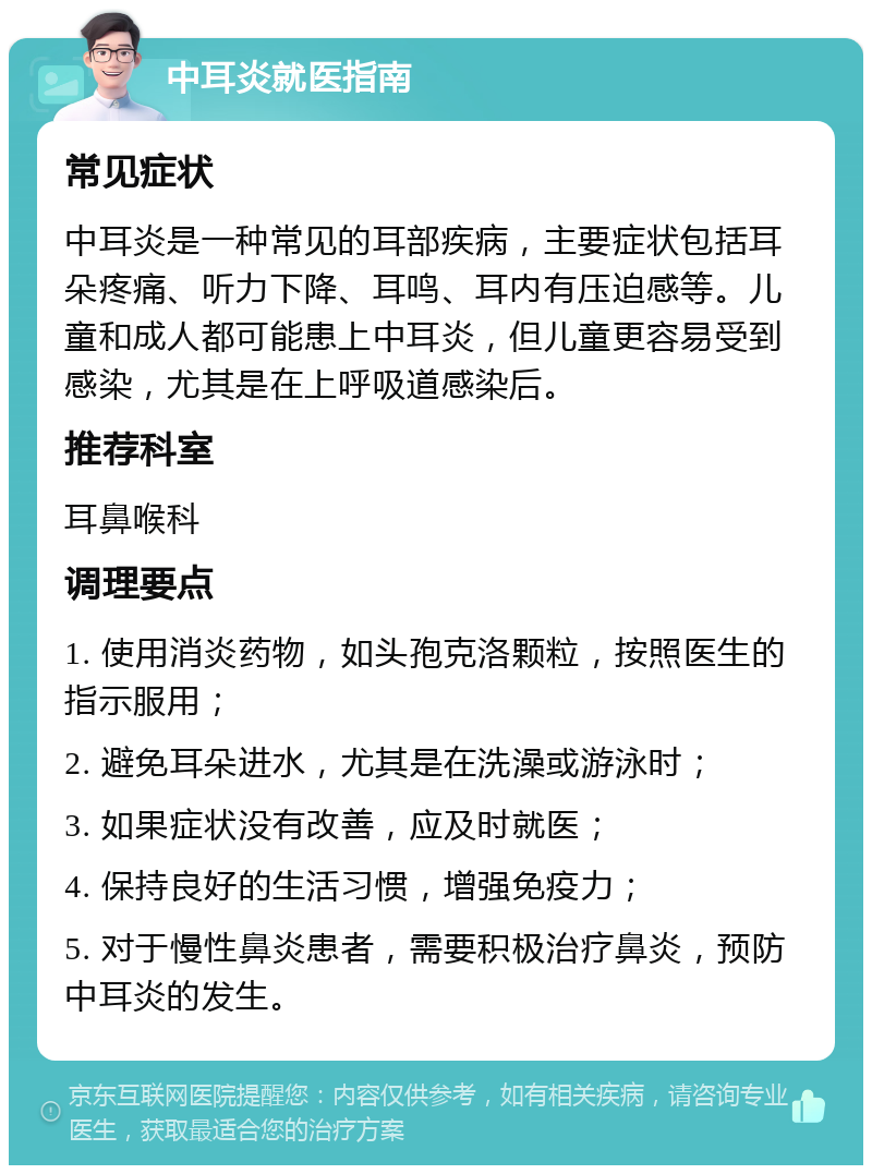 中耳炎就医指南 常见症状 中耳炎是一种常见的耳部疾病，主要症状包括耳朵疼痛、听力下降、耳鸣、耳内有压迫感等。儿童和成人都可能患上中耳炎，但儿童更容易受到感染，尤其是在上呼吸道感染后。 推荐科室 耳鼻喉科 调理要点 1. 使用消炎药物，如头孢克洛颗粒，按照医生的指示服用； 2. 避免耳朵进水，尤其是在洗澡或游泳时； 3. 如果症状没有改善，应及时就医； 4. 保持良好的生活习惯，增强免疫力； 5. 对于慢性鼻炎患者，需要积极治疗鼻炎，预防中耳炎的发生。