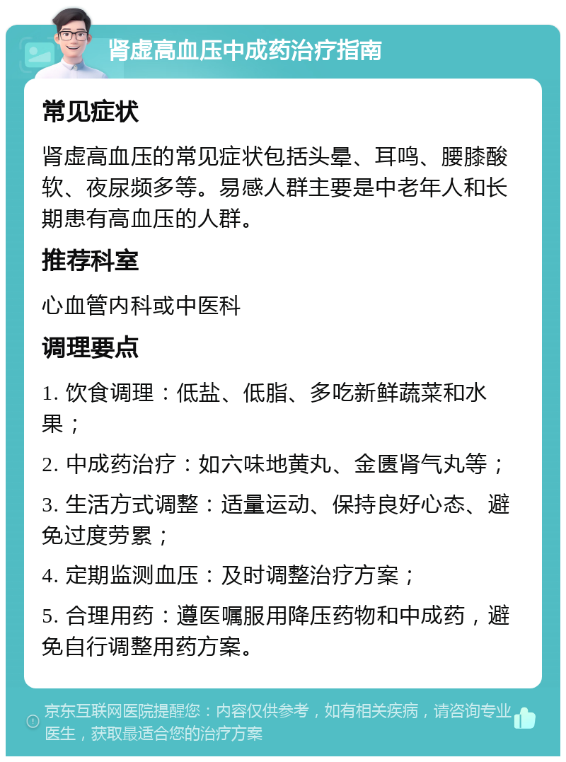 肾虚高血压中成药治疗指南 常见症状 肾虚高血压的常见症状包括头晕、耳鸣、腰膝酸软、夜尿频多等。易感人群主要是中老年人和长期患有高血压的人群。 推荐科室 心血管内科或中医科 调理要点 1. 饮食调理：低盐、低脂、多吃新鲜蔬菜和水果； 2. 中成药治疗：如六味地黄丸、金匮肾气丸等； 3. 生活方式调整：适量运动、保持良好心态、避免过度劳累； 4. 定期监测血压：及时调整治疗方案； 5. 合理用药：遵医嘱服用降压药物和中成药，避免自行调整用药方案。