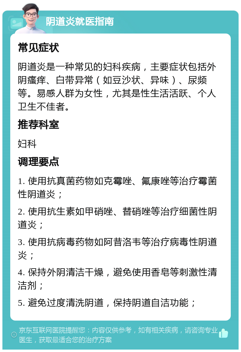 阴道炎就医指南 常见症状 阴道炎是一种常见的妇科疾病，主要症状包括外阴瘙痒、白带异常（如豆沙状、异味）、尿频等。易感人群为女性，尤其是性生活活跃、个人卫生不佳者。 推荐科室 妇科 调理要点 1. 使用抗真菌药物如克霉唑、氟康唑等治疗霉菌性阴道炎； 2. 使用抗生素如甲硝唑、替硝唑等治疗细菌性阴道炎； 3. 使用抗病毒药物如阿昔洛韦等治疗病毒性阴道炎； 4. 保持外阴清洁干燥，避免使用香皂等刺激性清洁剂； 5. 避免过度清洗阴道，保持阴道自洁功能；