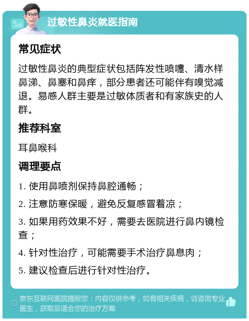 过敏性鼻炎就医指南 常见症状 过敏性鼻炎的典型症状包括阵发性喷嚏、清水样鼻涕、鼻塞和鼻痒，部分患者还可能伴有嗅觉减退。易感人群主要是过敏体质者和有家族史的人群。 推荐科室 耳鼻喉科 调理要点 1. 使用鼻喷剂保持鼻腔通畅； 2. 注意防寒保暖，避免反复感冒着凉； 3. 如果用药效果不好，需要去医院进行鼻内镜检查； 4. 针对性治疗，可能需要手术治疗鼻息肉； 5. 建议检查后进行针对性治疗。