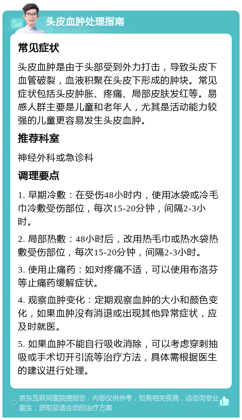 头皮血肿处理指南 常见症状 头皮血肿是由于头部受到外力打击，导致头皮下血管破裂，血液积聚在头皮下形成的肿块。常见症状包括头皮肿胀、疼痛、局部皮肤发红等。易感人群主要是儿童和老年人，尤其是活动能力较强的儿童更容易发生头皮血肿。 推荐科室 神经外科或急诊科 调理要点 1. 早期冷敷：在受伤48小时内，使用冰袋或冷毛巾冷敷受伤部位，每次15-20分钟，间隔2-3小时。 2. 局部热敷：48小时后，改用热毛巾或热水袋热敷受伤部位，每次15-20分钟，间隔2-3小时。 3. 使用止痛药：如对疼痛不适，可以使用布洛芬等止痛药缓解症状。 4. 观察血肿变化：定期观察血肿的大小和颜色变化，如果血肿没有消退或出现其他异常症状，应及时就医。 5. 如果血肿不能自行吸收消除，可以考虑穿刺抽吸或手术切开引流等治疗方法，具体需根据医生的建议进行处理。