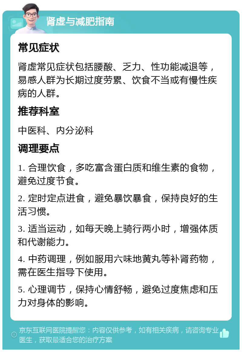 肾虚与减肥指南 常见症状 肾虚常见症状包括腰酸、乏力、性功能减退等，易感人群为长期过度劳累、饮食不当或有慢性疾病的人群。 推荐科室 中医科、内分泌科 调理要点 1. 合理饮食，多吃富含蛋白质和维生素的食物，避免过度节食。 2. 定时定点进食，避免暴饮暴食，保持良好的生活习惯。 3. 适当运动，如每天晚上骑行两小时，增强体质和代谢能力。 4. 中药调理，例如服用六味地黄丸等补肾药物，需在医生指导下使用。 5. 心理调节，保持心情舒畅，避免过度焦虑和压力对身体的影响。