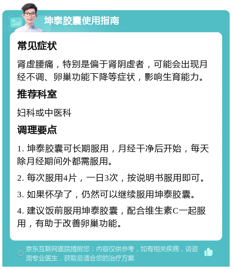 坤泰胶囊使用指南 常见症状 肾虚腰痛，特别是偏于肾阴虚者，可能会出现月经不调、卵巢功能下降等症状，影响生育能力。 推荐科室 妇科或中医科 调理要点 1. 坤泰胶囊可长期服用，月经干净后开始，每天除月经期间外都需服用。 2. 每次服用4片，一日3次，按说明书服用即可。 3. 如果怀孕了，仍然可以继续服用坤泰胶囊。 4. 建议饭前服用坤泰胶囊，配合维生素C一起服用，有助于改善卵巢功能。