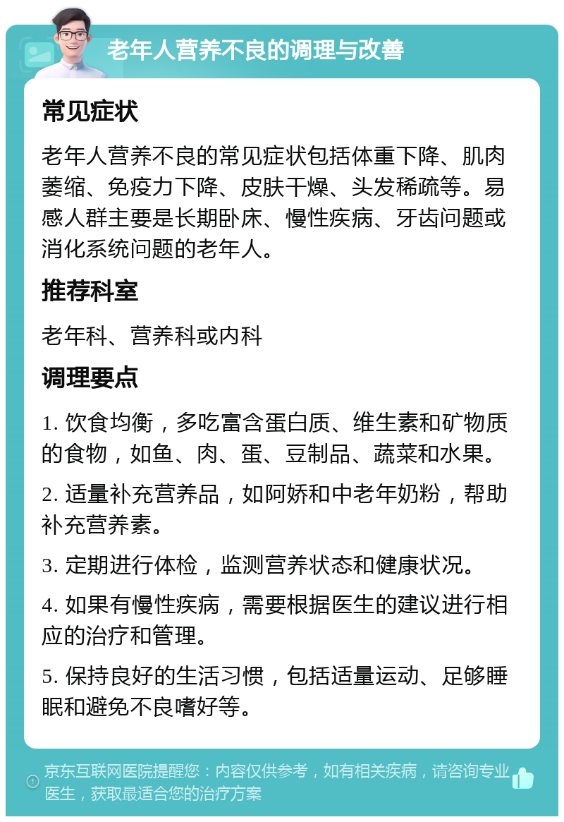 老年人营养不良的调理与改善 常见症状 老年人营养不良的常见症状包括体重下降、肌肉萎缩、免疫力下降、皮肤干燥、头发稀疏等。易感人群主要是长期卧床、慢性疾病、牙齿问题或消化系统问题的老年人。 推荐科室 老年科、营养科或内科 调理要点 1. 饮食均衡，多吃富含蛋白质、维生素和矿物质的食物，如鱼、肉、蛋、豆制品、蔬菜和水果。 2. 适量补充营养品，如阿娇和中老年奶粉，帮助补充营养素。 3. 定期进行体检，监测营养状态和健康状况。 4. 如果有慢性疾病，需要根据医生的建议进行相应的治疗和管理。 5. 保持良好的生活习惯，包括适量运动、足够睡眠和避免不良嗜好等。