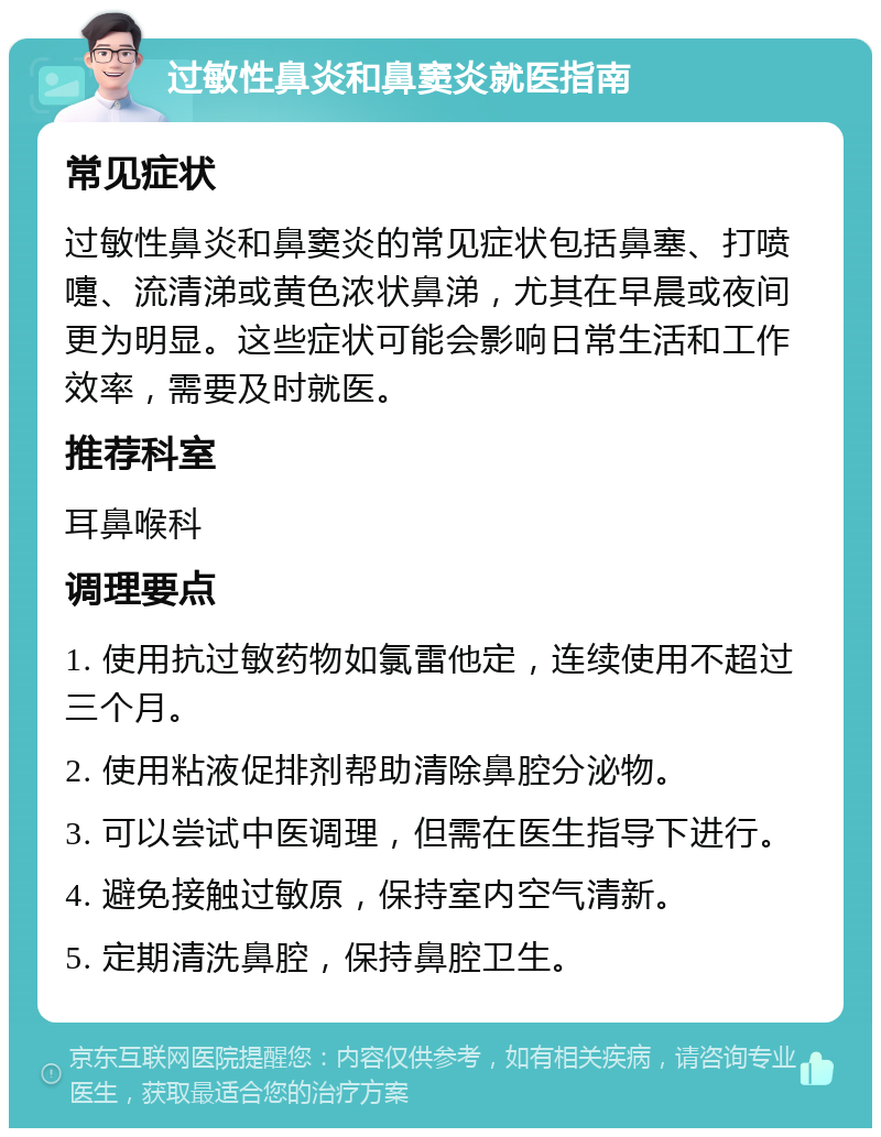 过敏性鼻炎和鼻窦炎就医指南 常见症状 过敏性鼻炎和鼻窦炎的常见症状包括鼻塞、打喷嚏、流清涕或黄色浓状鼻涕，尤其在早晨或夜间更为明显。这些症状可能会影响日常生活和工作效率，需要及时就医。 推荐科室 耳鼻喉科 调理要点 1. 使用抗过敏药物如氯雷他定，连续使用不超过三个月。 2. 使用粘液促排剂帮助清除鼻腔分泌物。 3. 可以尝试中医调理，但需在医生指导下进行。 4. 避免接触过敏原，保持室内空气清新。 5. 定期清洗鼻腔，保持鼻腔卫生。