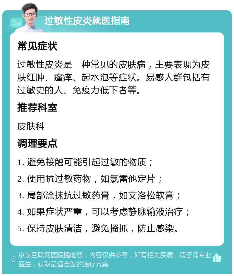 过敏性皮炎就医指南 常见症状 过敏性皮炎是一种常见的皮肤病，主要表现为皮肤红肿、瘙痒、起水泡等症状。易感人群包括有过敏史的人、免疫力低下者等。 推荐科室 皮肤科 调理要点 1. 避免接触可能引起过敏的物质； 2. 使用抗过敏药物，如氯雷他定片； 3. 局部涂抹抗过敏药膏，如艾洛松软膏； 4. 如果症状严重，可以考虑静脉输液治疗； 5. 保持皮肤清洁，避免搔抓，防止感染。